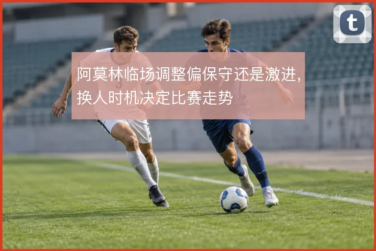 阿莫林临场调整偏保守还是激进，换人时机决定比赛走势