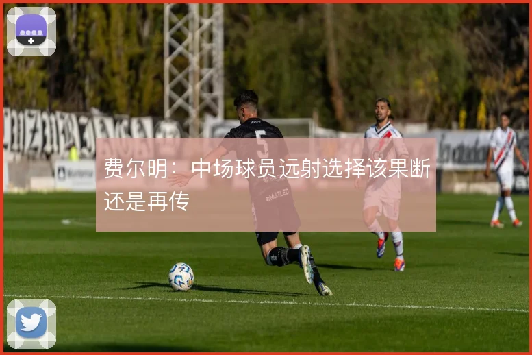 费尔明:中场球员远射选择该果断还是再传