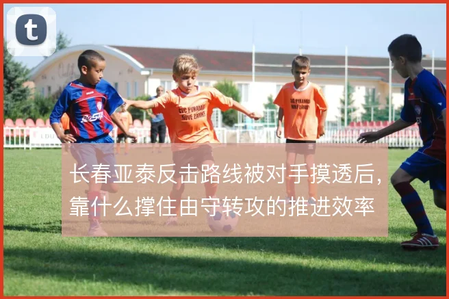 长春亚泰反击路线被对手摸透后,靠什么撑住由守转攻的推进效率