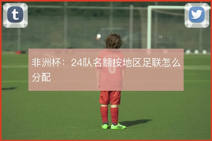 非洲杯：24队名额按地区足联怎么分配