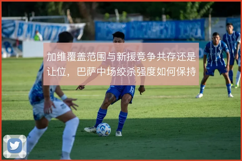 加维覆盖范围与新援竞争共存还是让位,巴萨中场绞杀强度如何保持