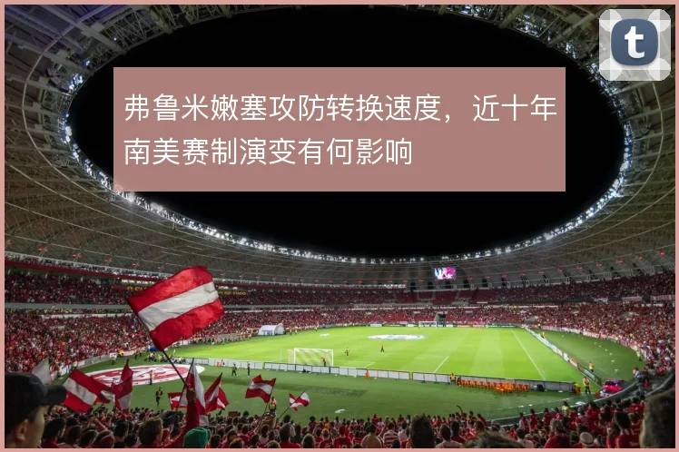 弗鲁米嫩塞攻防转换速度,近十年南美赛制演变有何影响