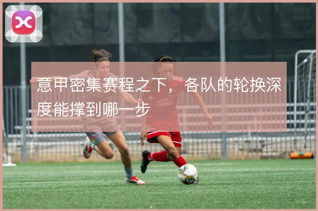 意甲密集赛程之下,各队的轮换深度能撑到哪一步
