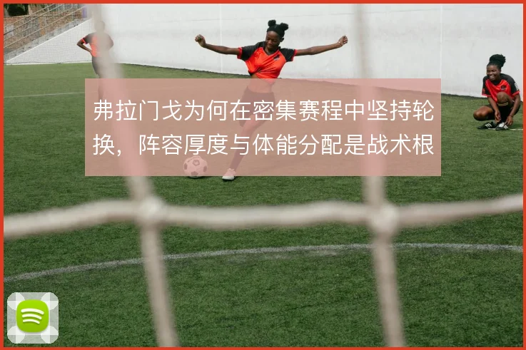 弗拉门戈为何在密集赛程中坚持轮换,阵容厚度与体能分配是战术根基