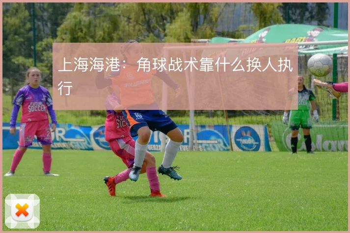 上海海港:角球战术靠什么换人执行