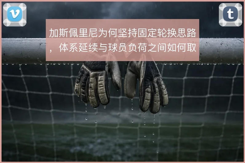 加斯佩里尼为何坚持固定轮换思路,体系延续与球员负荷之间如何取舍