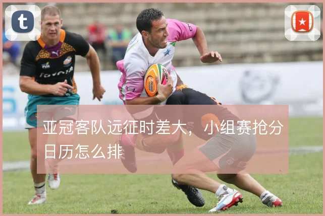 亚冠客队远征时差大,小组赛抢分日历怎么排