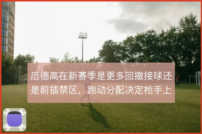 厄德高在新赛季是更多回撤接球还是前插禁区，跑动分配决定枪手上限