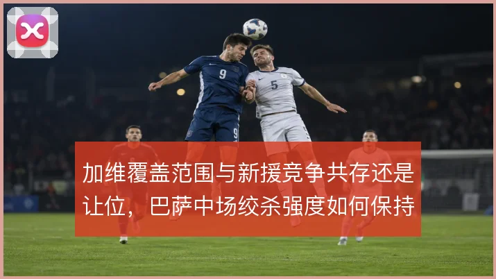 加维覆盖范围与新援竞争共存还是让位,巴萨中场绞杀强度如何保持