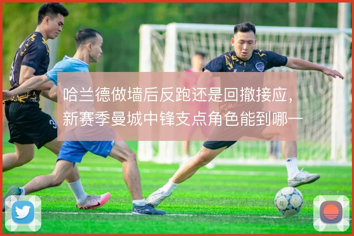 哈兰德做墙后反跑还是回撤接应，新赛季曼城中锋支点角色能到哪一步
