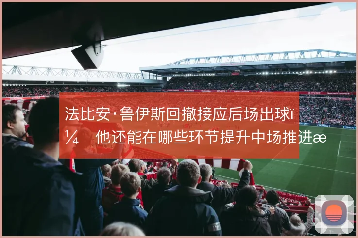 法比安·鲁伊斯回撤接应后场出球，他还能在哪些环节提升中场推进效率