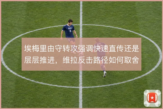 埃梅里由守转攻强调快速直传还是层层推进,维拉反击路径如何取舍