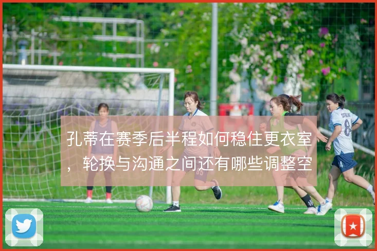 孔蒂在赛季后半程如何稳住更衣室,轮换与沟通之间还有哪些调整空间