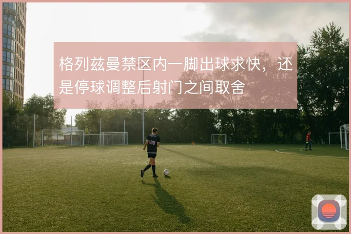 格列兹曼禁区内一脚出球求快,还是停球调整后射门之间取舍