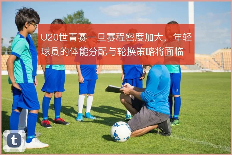 U20世青赛一旦赛程密度加大，年轻球员的体能分配与轮换策略将面临考验