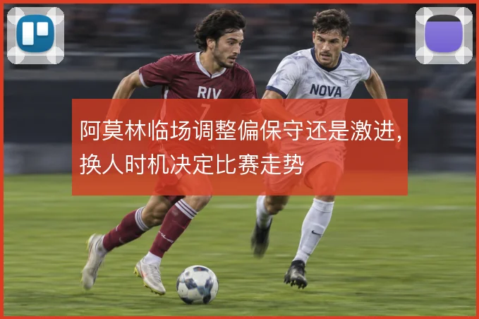 阿莫林临场调整偏保守还是激进，换人时机决定比赛走势