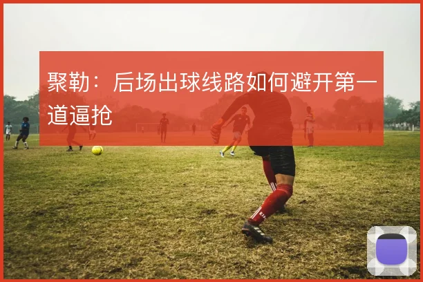 聚勒：后场出球线路如何避开第一道逼抢